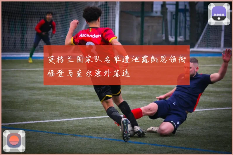 英格兰国家队名单遭泄露凯恩领衔福登马奎尔意外落选