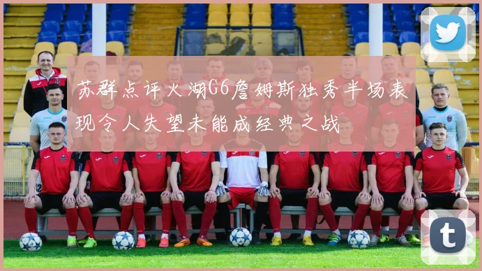 苏群点评火湖G6詹姆斯独秀半场表现令人失望未能成经典之战