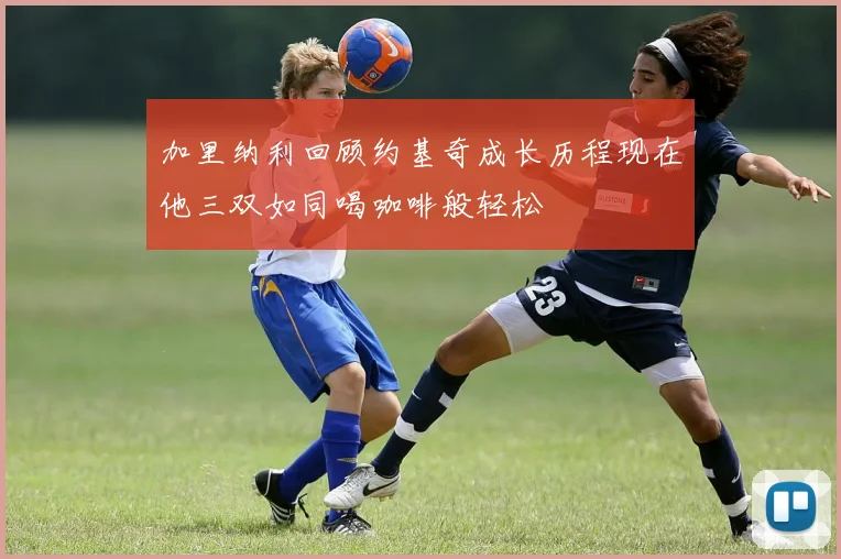 加里纳利回顾约基奇成长历程现在他三双如同喝咖啡般轻松