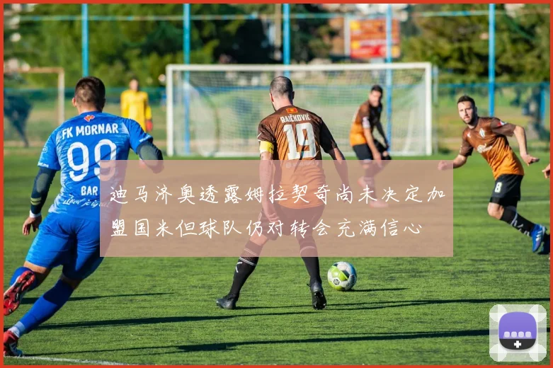 迪马济奥透露姆拉契奇尚未决定加盟国米但球队仍对转会充满信心