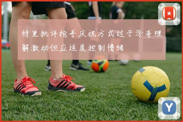 特里批评枪手庆祝方式过于浮夸理解激动但应适度控制情绪