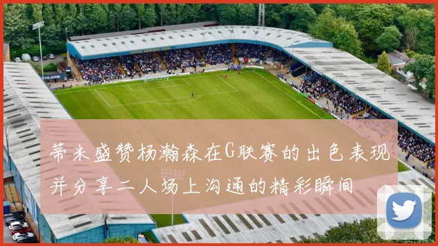 蒂米盛赞杨瀚森在G联赛的出色表现并分享二人场上沟通的精彩瞬间