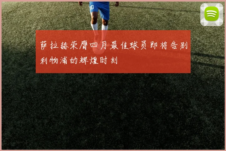 萨拉赫荣膺四月最佳球员即将告别利物浦的辉煌时刻
