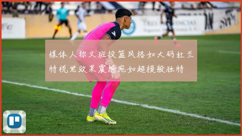 媒体人称文班投篮风格如大码杜兰特视觉效果震撼宛如超模般独特