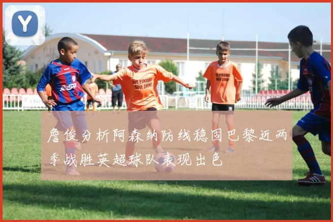 詹俊分析阿森纳防线稳固巴黎近两季战胜英超球队表现出色