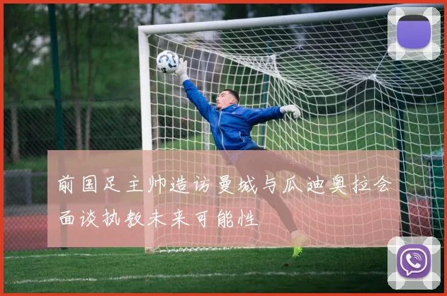 前国足主帅造访曼城与瓜迪奥拉会面谈执教未来可能性