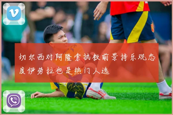 切尔西对阿隆索执教前景持乐观态度伊劳拉也是热门人选