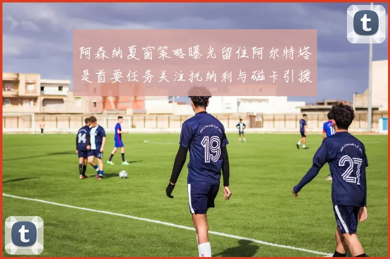 阿森纳夏窗策略曝光留住阿尔特塔是首要任务关注托纳利与磁卡引援动态
