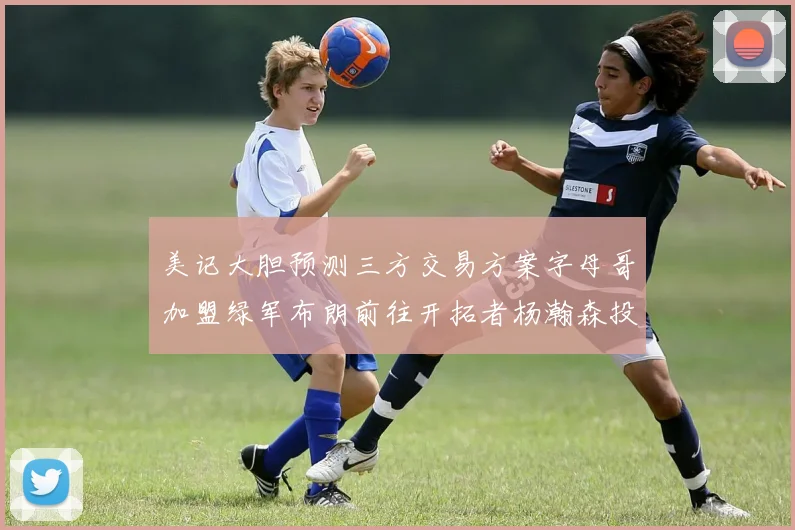 美记大胆预测三方交易方案字母哥加盟绿军布朗前往开拓者杨瀚森投奔雄鹿