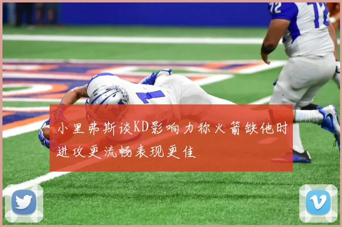小里弗斯谈KD影响力称火箭缺他时进攻更流畅表现更佳