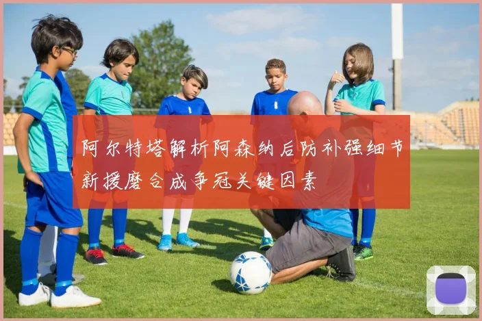 阿尔特塔解析阿森纳后防补强细节新援磨合成争冠关键因素