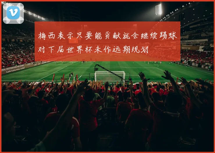 梅西表示只要能贡献就会继续踢球对下届世界杯未作远期规划