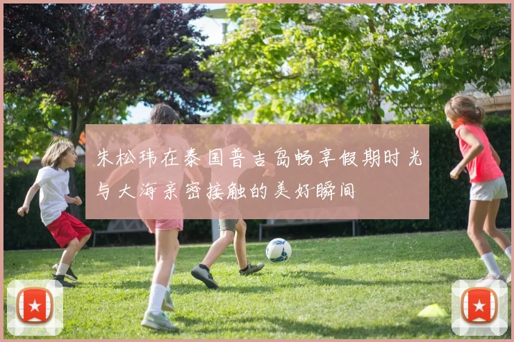 朱松玮在泰国普吉岛畅享假期时光与大海亲密接触的美好瞬间