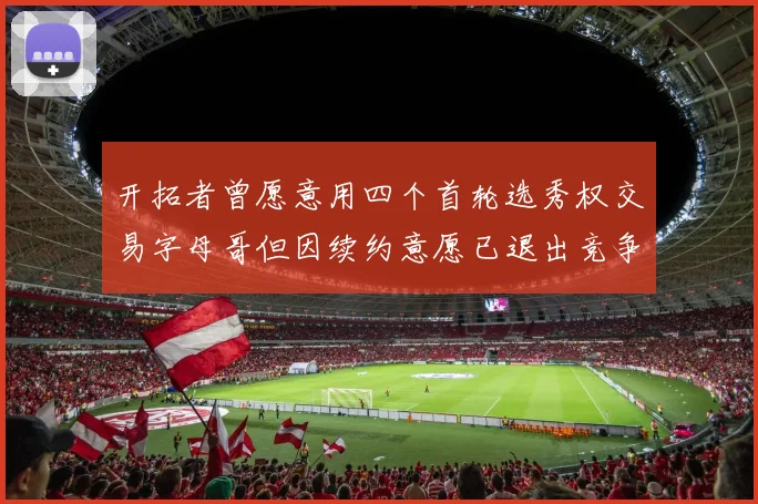 开拓者曾愿意用四个首轮选秀权交易字母哥但因续约意愿已退出竞争