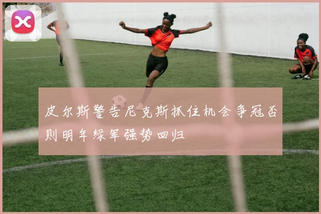 皮尔斯警告尼克斯抓住机会争冠否则明年绿军强势回归