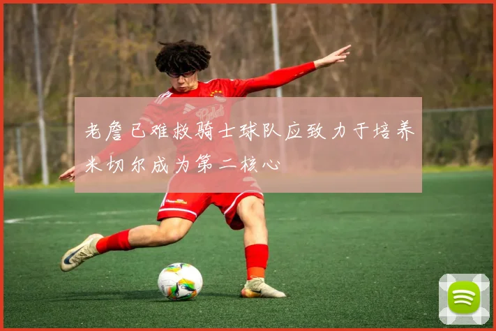 老詹已难救骑士球队应致力于培养米切尔成为第二核心