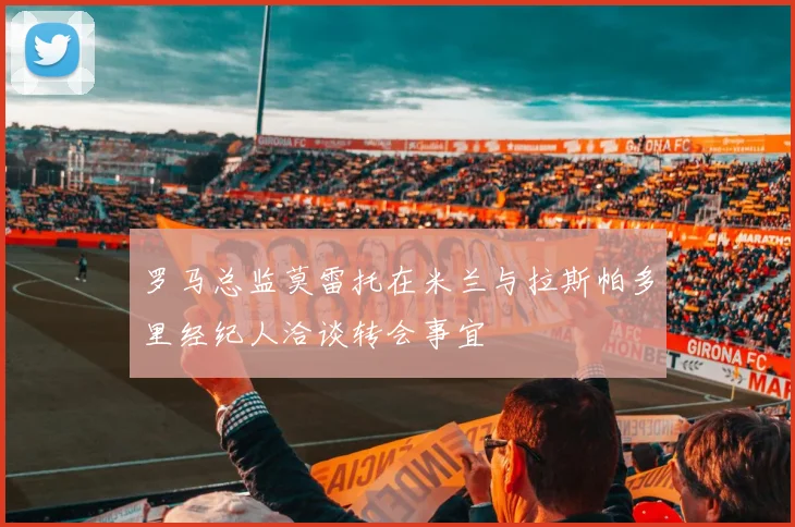 罗马总监莫雷托在米兰与拉斯帕多里经纪人洽谈转会事宜