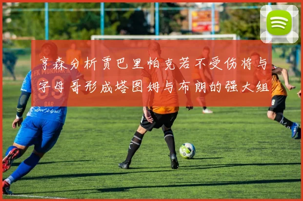 亨森分析贾巴里帕克若不受伤将与字母哥形成塔图姆与布朗的强大组合