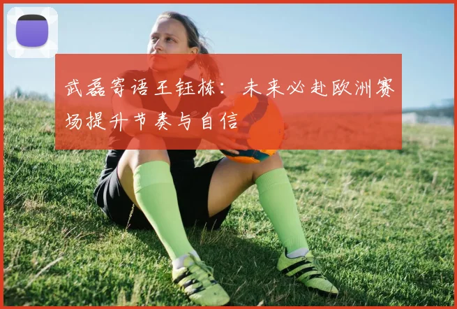 武磊寄语王钰栋：未来必赴欧洲赛场提升节奏与自信