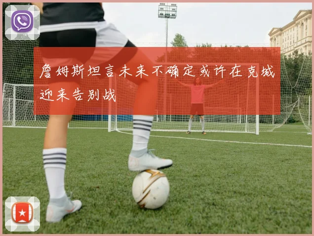 詹姆斯坦言未来不确定或许在克城迎来告别战
