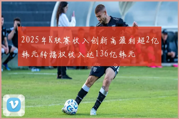 2025年K联赛收入创新高盈利超2亿韩元转播权收入达136亿韩元