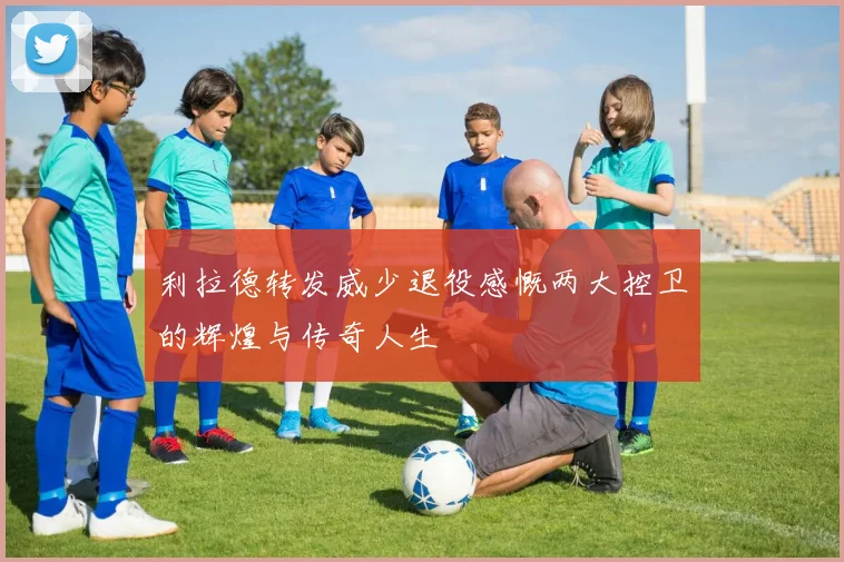 利拉德转发威少退役感慨两大控卫的辉煌与传奇人生