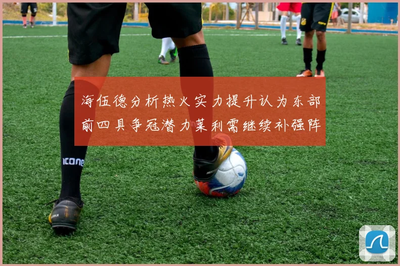 海伍德分析热火实力提升认为东部前四具争冠潜力莱利需继续补强阵容