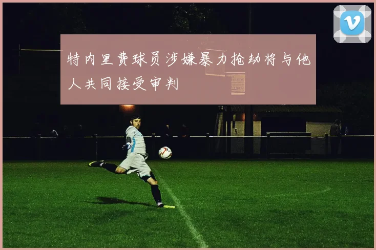 特内里费球员涉嫌暴力抢劫将与他人共同接受审判