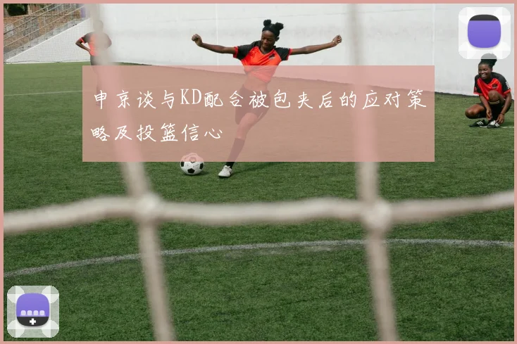 申京谈与KD配合被包夹后的应对策略及投篮信心